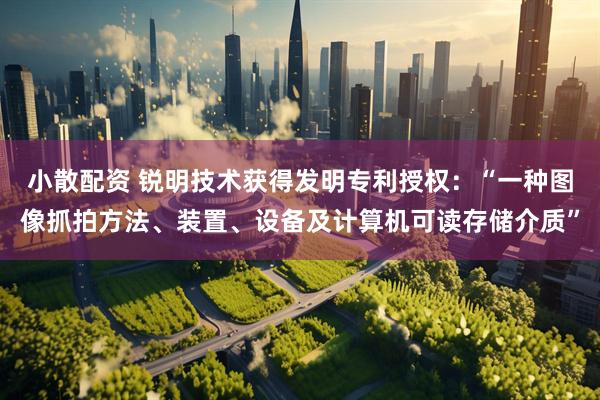 小散配资 锐明技术获得发明专利授权：“一种图像抓拍方法、装置、设备及计算机可读存储介质”