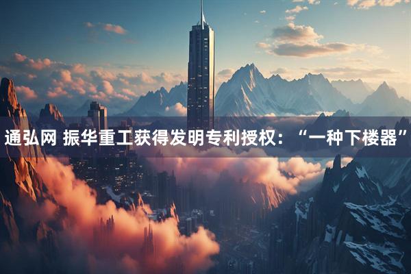 通弘网 振华重工获得发明专利授权：“一种下楼器”