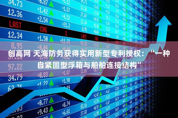 创高网 天海防务获得实用新型专利授权：“一种自紧固型浮箱与船舶连接结构”