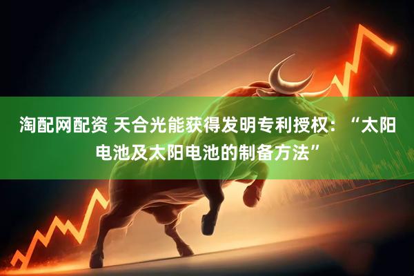 淘配网配资 天合光能获得发明专利授权：“太阳电池及太阳电池的制备方法”