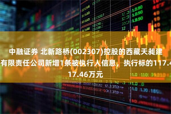 中融证券 北新路桥(002307)控股的西藏天昶建设工程有限责任公司新增1条被执行人信息，执行标的117.46万元