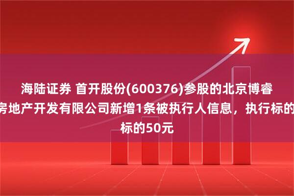 海陆证券 首开股份(600376)参股的北京博睿宏业房地产开发有限公司新增1条被执行人信息，执行标的50元
