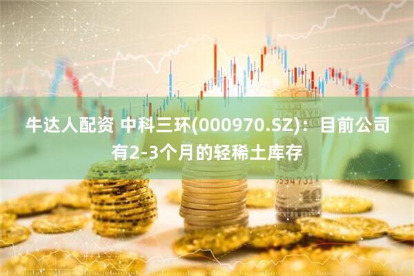 牛达人配资 中科三环(000970.SZ)：目前公司有2-3个月的轻稀土库存