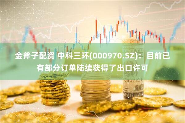 金斧子配资 中科三环(000970.SZ)：目前已有部分订单陆续获得了出口许可