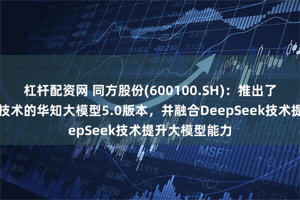 杠杆配资网 同方股份(600100.SH)：推出了基于知识增强技术的华知大模型5.0版本，并融合DeepSeek技术提升大模型能力
