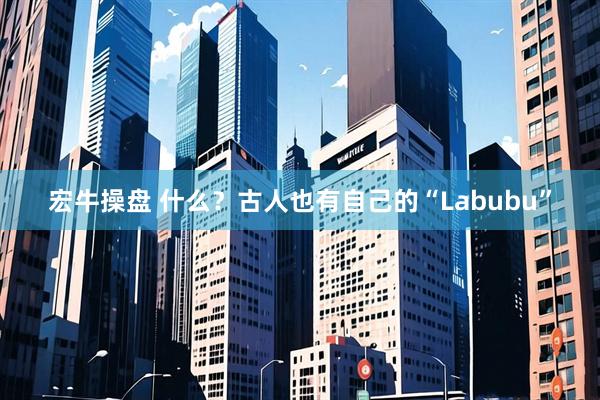 宏牛操盘 什么？古人也有自己的“Labubu”