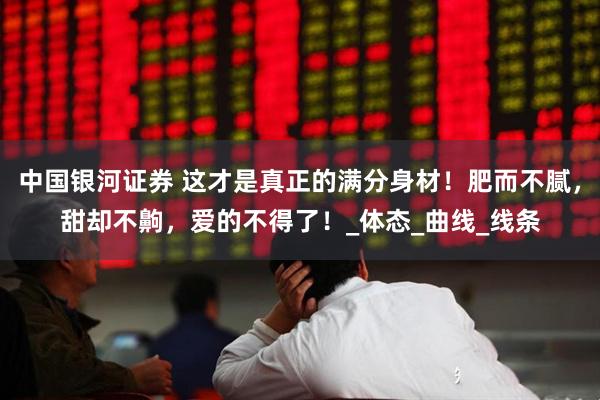 中国银河证券 这才是真正的满分身材！肥而不腻，甜却不齁，爱的不得了！_体态_曲线_线条