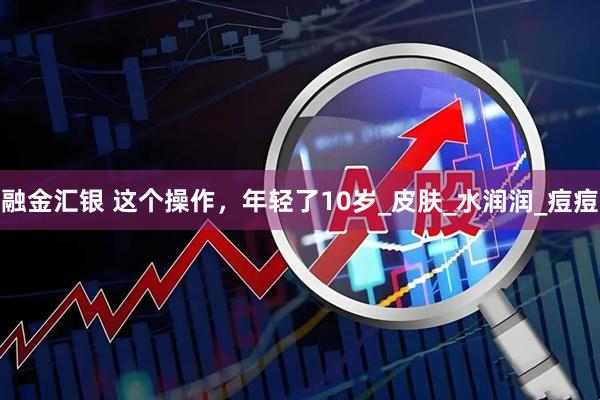 融金汇银 这个操作，年轻了10岁_皮肤_水润润_痘痘