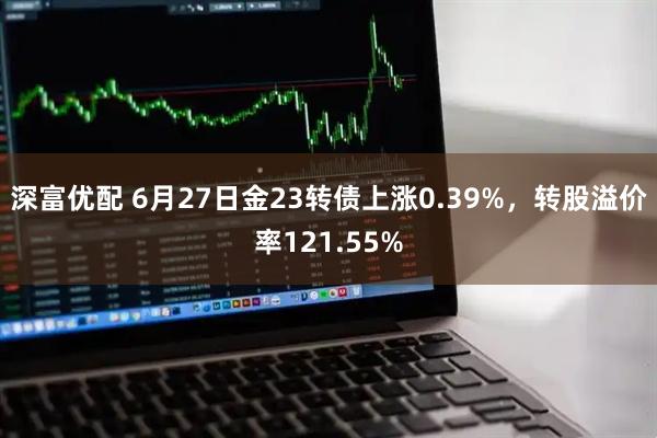深富优配 6月27日金23转债上涨0.39%，转股溢价率121.55%