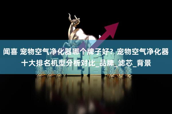 闻喜 宠物空气净化器哪个牌子好？宠物空气净化器十大排名机型分析对比_品牌_滤芯_背景