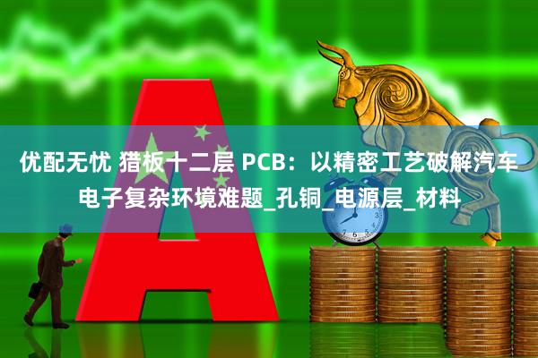 优配无忧 猎板十二层 PCB：以精密工艺破解汽车电子复杂环境难题_孔铜_电源层_材料