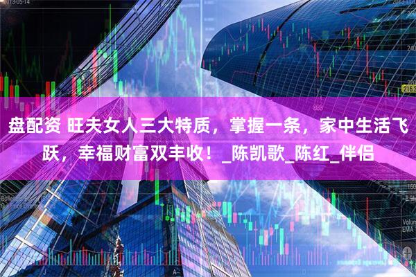 盘配资 旺夫女人三大特质，掌握一条，家中生活飞跃，幸福财富双丰收！_陈凯歌_陈红_伴侣