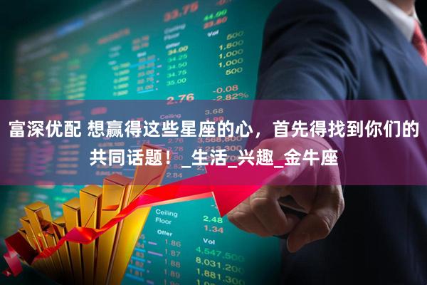 富深优配 想赢得这些星座的心，首先得找到你们的共同话题！_生活_兴趣_金牛座