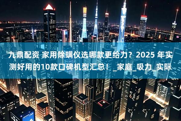 九鼎配资 家用除螨仪选哪款更给力？2025 年实测好用的10款口碑机型汇总！_家庭_吸力_实际