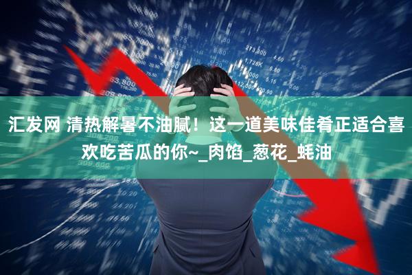 汇发网 清热解暑不油腻！这一道美味佳肴正适合喜欢吃苦瓜的你~_肉馅_葱花_蚝油