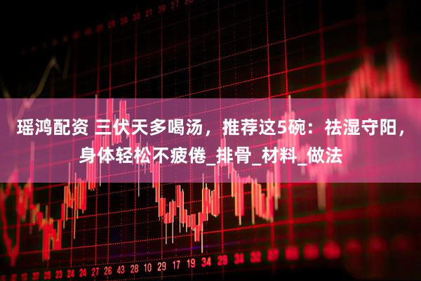 瑶鸿配资 三伏天多喝汤，推荐这5碗：祛湿守阳，身体轻松不疲倦_排骨_材料_做法