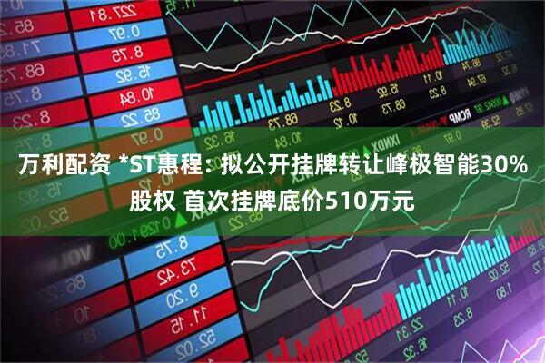 万利配资 *ST惠程: 拟公开挂牌转让峰极智能30%股权 首次挂牌底价510万元
