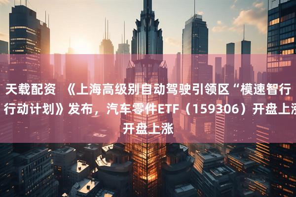 天载配资  《上海高级别自动驾驶引领区“模速智行”行动计划》发布，汽车零件ETF（159306）开盘上涨