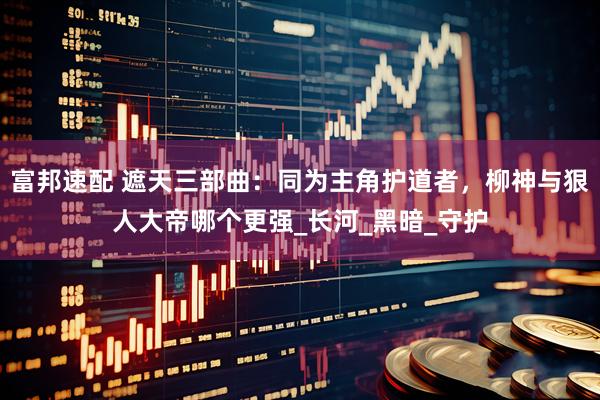 富邦速配 遮天三部曲：同为主角护道者，柳神与狠人大帝哪个更强_长河_黑暗_守护