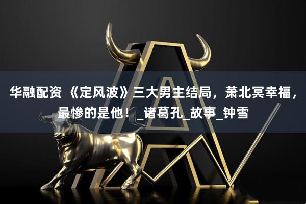 华融配资 《定风波》三大男主结局，萧北冥幸福，最惨的是他！_诸葛孔_故事_钟雪