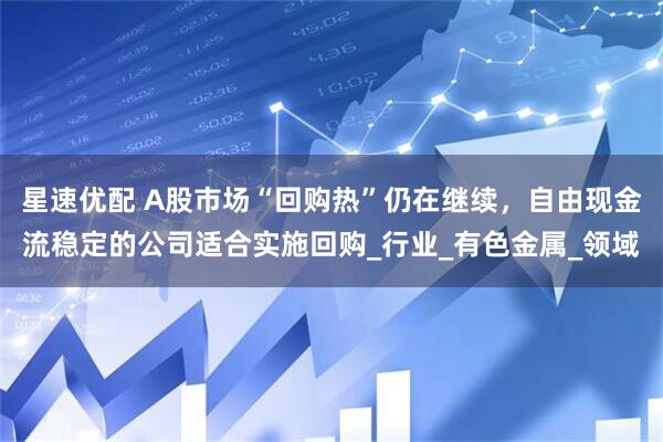 星速优配 A股市场“回购热”仍在继续，自由现金流稳定的公司适合实施回购_行业_有色金属_领域
