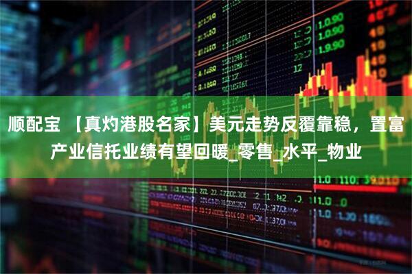 顺配宝 【真灼港股名家】美元走势反覆靠稳，置富产业信托业绩有望回暖_零售_水平_物业