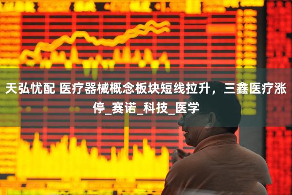 天弘忧配 医疗器械概念板块短线拉升，三鑫医疗涨停_赛诺_科技_医学