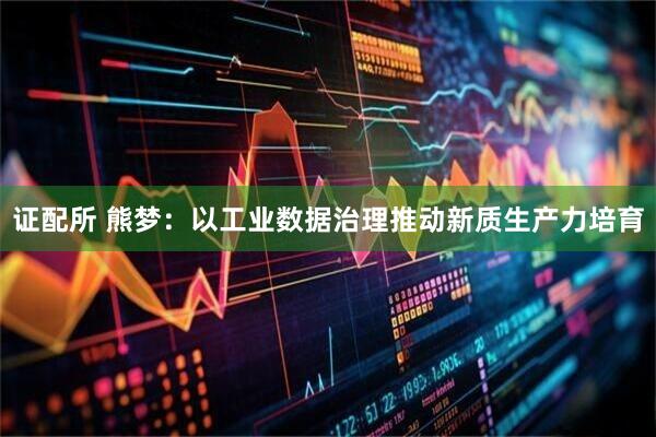 证配所 熊梦：以工业数据治理推动新质生产力培育