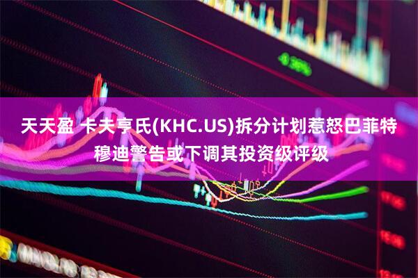天天盈 卡夫亨氏(KHC.US)拆分计划惹怒巴菲特 穆迪警告或下调其投资级评级