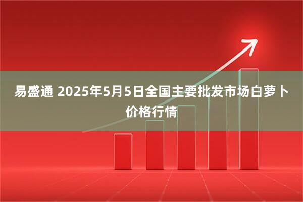 易盛通 2025年5月5日全国主要批发市场白萝卜价格行情