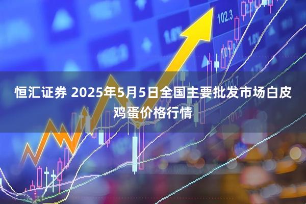 恒汇证券 2025年5月5日全国主要批发市场白皮鸡蛋价格行情