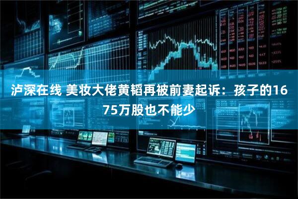 泸深在线 美妆大佬黄韬再被前妻起诉：孩子的1675万股也不能少