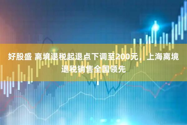 好股盛 离境退税起退点下调至200元，上海离境退税销售全国领先