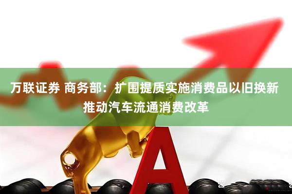 万联证券 商务部：扩围提质实施消费品以旧换新 推动汽车流通消费改革