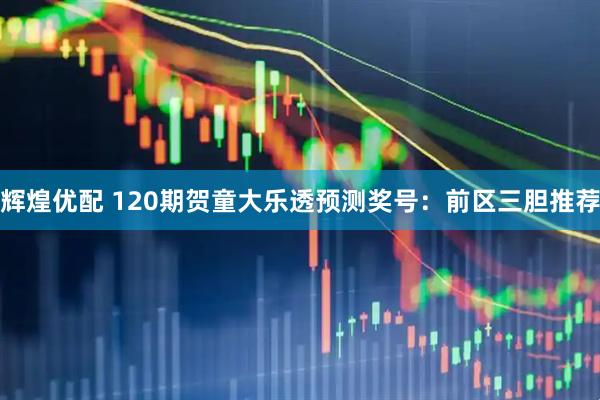 辉煌优配 120期贺童大乐透预测奖号：前区三胆推荐